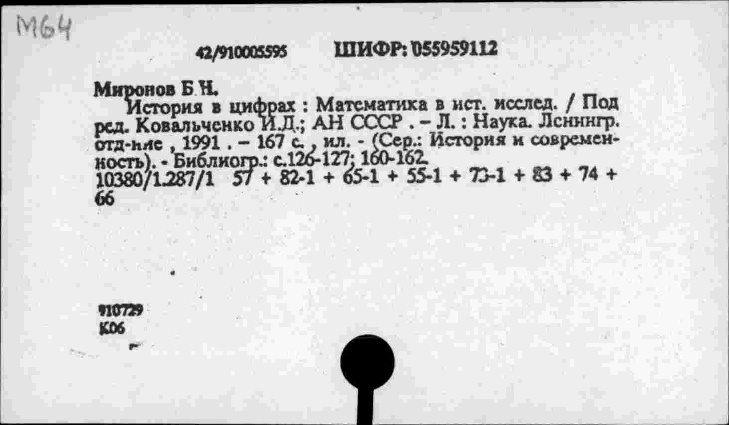 ﻿МИ
42/910005595 ШИФР: 055959112
>ах : Математика в ист. исслед. / Под
Миронов Б Н.
История в цифрах : Математика в ист. исслед. / Под рсд. Ковальченко ИД.; АН СССР . - Л.: Наука. Ленингр. отд-нис , 1991 . - 167 с . ил. - (Сер.: История и современность). • Библиогр.: с.126-127:160-162.
10380/1-287/1 57 + 82-1 + 65-1 + 55-1 + 73-1 + 83 + 74 +
И0729 К06